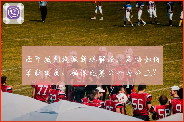 西甲裁判选派新规解读：足协如何革新制度，确保比赛公平与公正？