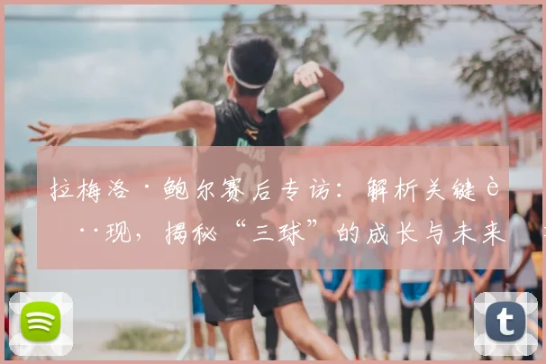 拉梅洛·鲍尔赛后专访：解析关键表现，揭秘“三球”的成长与未来展望