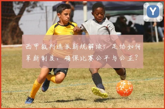 西甲裁判选派新规解读：足协如何革新制度，确保比赛公平与公正？