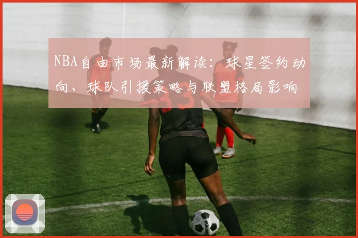 NBA自由市场最新解读:球星签约动向、球队引援策略与联盟格局影响分析